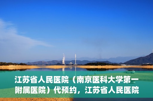 江苏省人民医院（南京医科大学第一附属医院）代预约，江苏省人民医院（南京医科大学第一附属医院）便捷代预约服务
