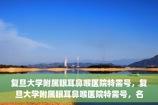 复旦大学附属眼耳鼻喉医院特需号，复旦大学附属眼耳鼻喉医院特需号，名医荟萃，专业诊疗的新体验