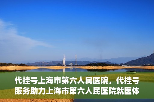 代挂号上海市第六人民医院，代挂号服务助力上海市第六人民医院就医体验提升