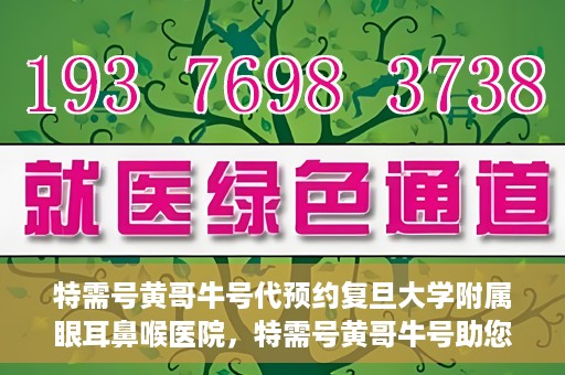 特需号黄哥牛号代预约复旦大学附属眼耳鼻喉医院，特需号黄哥牛号助您预约复旦大学附属眼耳鼻喉医院专业服务