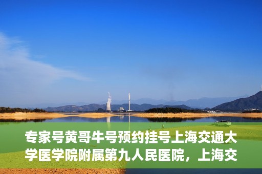 专家号黄哥牛号预约挂号上海交通大学医学院附属第九人民医院，上海交通大学医学院附属第九人民医院专家号黄哥牛号预约挂号指南