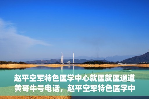 赵平空军特色医学中心就医就医通道黄哥牛号电话，赵平空军特色医学中心就医通道详解，黄哥牛号电话一键通！