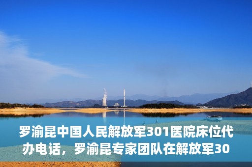 罗渝昆中国人民解放军301医院床位代办电话，罗渝昆专家团队在解放军301医院床位代办服务中的联系电话揭秘