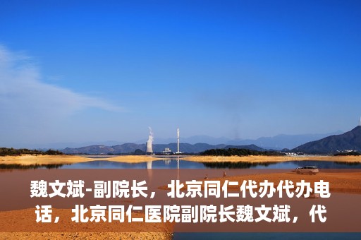 魏文斌-副院长，北京同仁代办代办电话，北京同仁医院副院长魏文斌，代办电话与医院运营解读