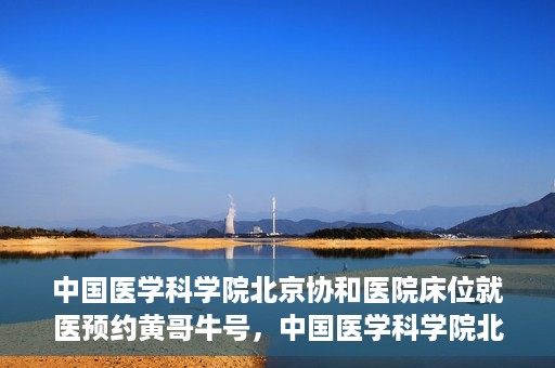 中国医学科学院北京协和医院床位就医预约黄哥牛号，中国医学科学院北京协和医院床位预约黄哥牛号——就医攻略新篇章