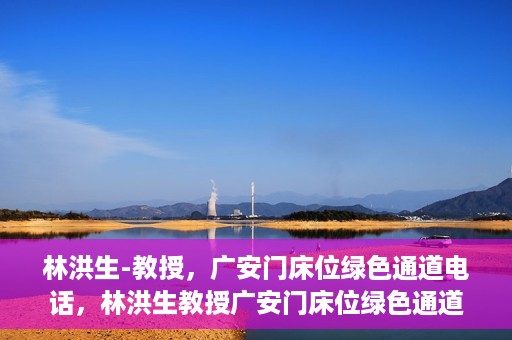 林洪生-教授，广安门床位绿色通道电话，林洪生教授广安门床位绿色通道专线电话揭秘