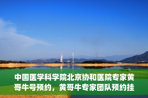 中国医学科学院北京协和医院专家黄哥牛号预约，黄哥牛专家团队预约挂号系统启动，北京协和医院权威专家在线预约服务开启