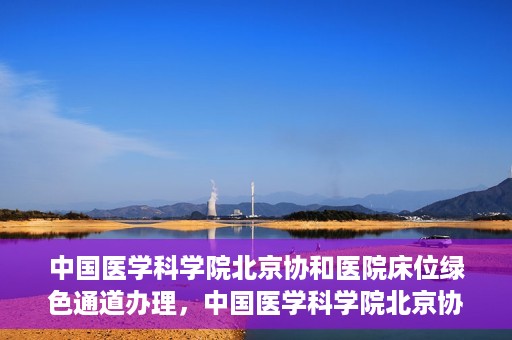 中国医学科学院北京协和医院床位绿色通道办理，中国医学科学院北京协和医院床位绿色通道办理详解