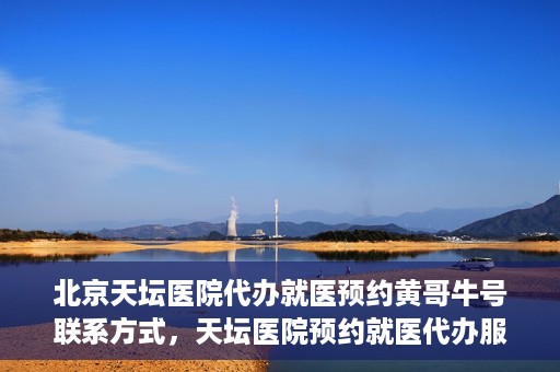 北京天坛医院代办就医预约黄哥牛号联系方式，天坛医院预约就医代办服务，黄哥牛号联系方式及预约指南