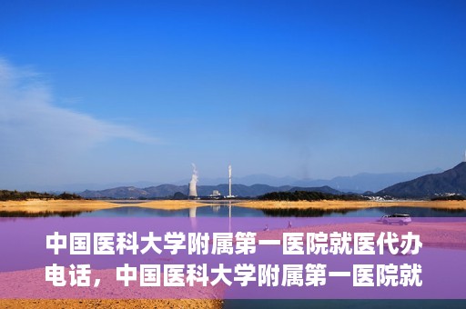 中国医科大学附属第一医院就医代办电话，中国医科大学附属第一医院就医咨询及代办服务热线