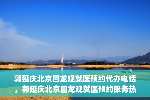 郭延庆北京回龙观就医预约代办电话，郭延庆北京回龙观就医预约服务热线