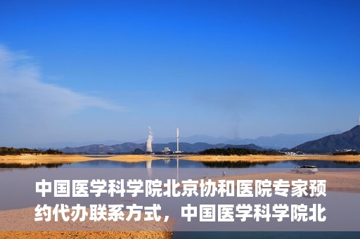 中国医学科学院北京协和医院专家预约代办联系方式，中国医学科学院北京协和医院专家预约咨询及代办联系方式