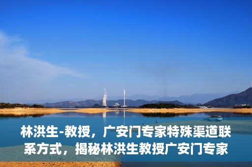 林洪生-教授，广安门专家特殊渠道联系方式，揭秘林洪生教授广安门专家特殊联系方式