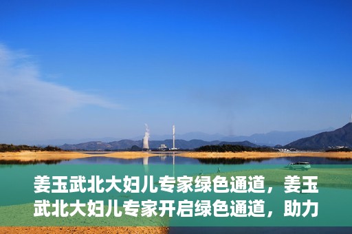 姜玉武北大妇儿专家绿色通道，姜玉武北大妇儿专家开启绿色通道，助力健康中国行动