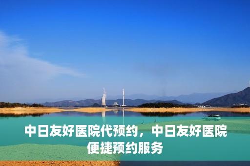 中日友好医院代预约，中日友好医院便捷预约服务