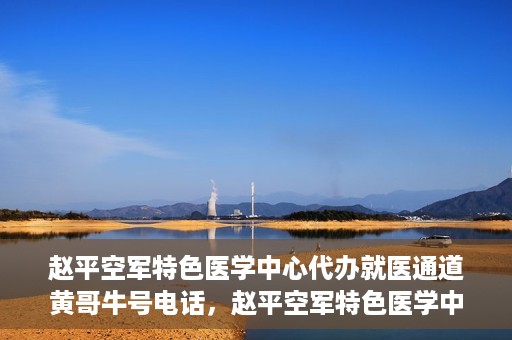 赵平空军特色医学中心代办就医通道黄哥牛号电话，赵平空军特色医学中心就医通道代办服务，黄哥牛号联系电话及办理指南