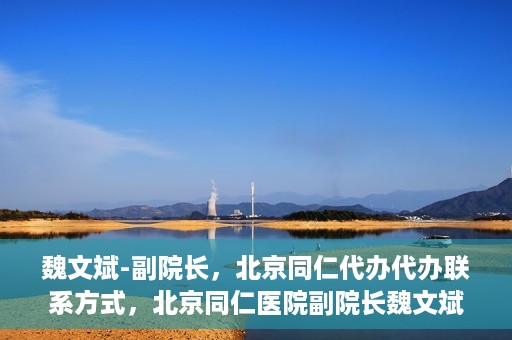 魏文斌-副院长，北京同仁代办代办联系方式，北京同仁医院副院长魏文斌，代办联系方式及更多信息解读