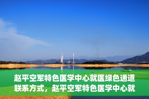 赵平空军特色医学中心就医绿色通道联系方式，赵平空军特色医学中心就医绿色通道咨询热线及联系方式