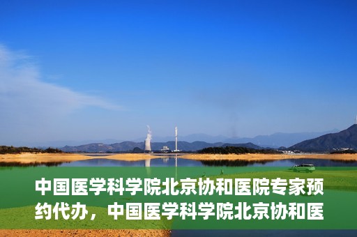 中国医学科学院北京协和医院专家预约代办，中国医学科学院北京协和医院专家预约代办服务详解