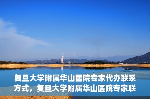 复旦大学附属华山医院专家代办联系方式，复旦大学附属华山医院专家联系方式权威代办渠道揭秘