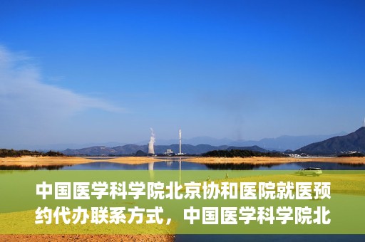 中国医学科学院北京协和医院就医预约代办联系方式，中国医学科学院北京协和医院就医预约咨询及代办服务联系方式