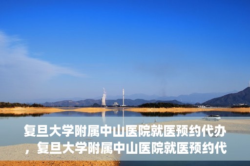 复旦大学附属中山医院就医预约代办，复旦大学附属中山医院就医预约代办服务详解