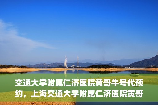 交通大学附属仁济医院黄哥牛号代预约，上海交通大学附属仁济医院黄哥牛号预约服务启动
