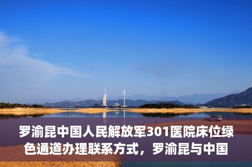 罗渝昆中国人民解放军301医院床位绿色通道办理联系方式，罗渝昆与中国人民解放军301医院床位绿色通道，办理联系方式揭秘