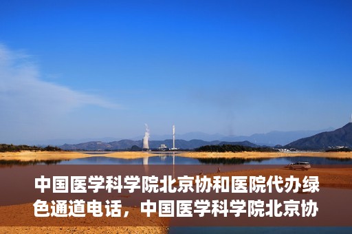中国医学科学院北京协和医院代办绿色通道电话，中国医学科学院北京协和医院绿色通道电话代办服务详解