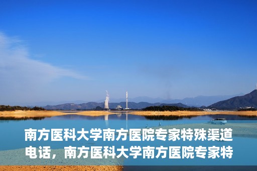 南方医科大学南方医院专家特殊渠道电话，南方医科大学南方医院专家特殊渠道电话专线详解