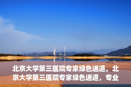 北京大学第三医院专家绿色通道，北京大学第三医院专家绿色通道，专业医疗服务的快速通道