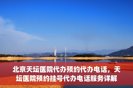 北京天坛医院代办预约代办电话，天坛医院预约挂号代办电话服务详解