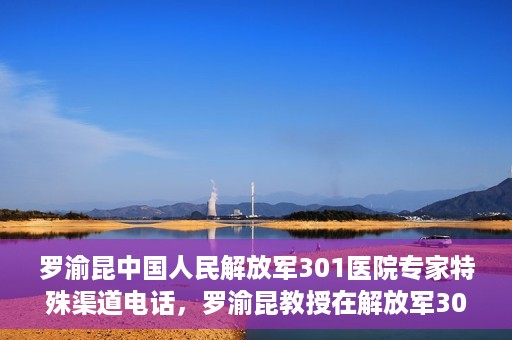 罗渝昆中国人民解放军301医院专家特殊渠道电话，罗渝昆教授在解放军301医院的专家专线揭秘