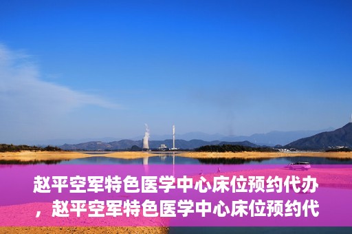 赵平空军特色医学中心床位预约代办，赵平空军特色医学中心床位预约代办服务详解