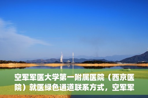 空军军医大学第一附属医院（西京医院）就医绿色通道联系方式，空军军医大学第一附属医院（西京医院）就医绿色通道服务热线及联系方式解析