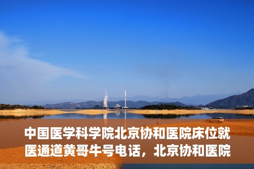 中国医学科学院北京协和医院床位就医通道黄哥牛号电话，北京协和医院床位就医通道，黄哥牛号电话与就医指南