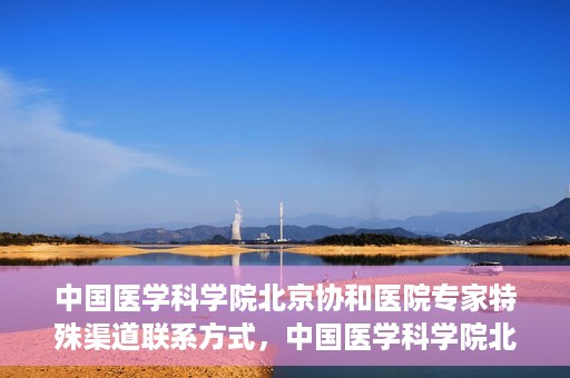 中国医学科学院北京协和医院专家特殊渠道联系方式，中国医学科学院北京协和医院专家特殊联系方式揭秘