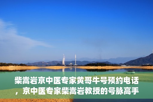 柴嵩岩京中医专家黄哥牛号预约电话，京中医专家柴嵩岩教授的号脉高手黄哥牛预约电话及诊疗服务解析
