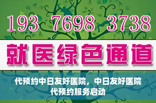 代预约中日友好医院，中日友好医院代预约服务启动