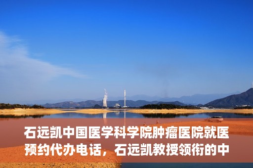 石远凯中国医学科学院肿瘤医院就医预约代办电话，石远凯教授领衔的中国医学科学院肿瘤医院就医预约咨询热线