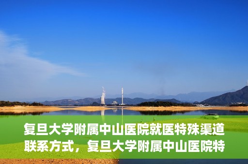 复旦大学附属中山医院就医特殊渠道联系方式，复旦大学附属中山医院特殊渠道就医联系方式指南