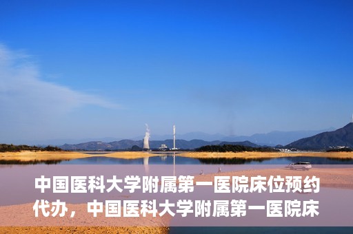 中国医科大学附属第一医院床位预约代办，中国医科大学附属第一医院床位预约代办服务详解