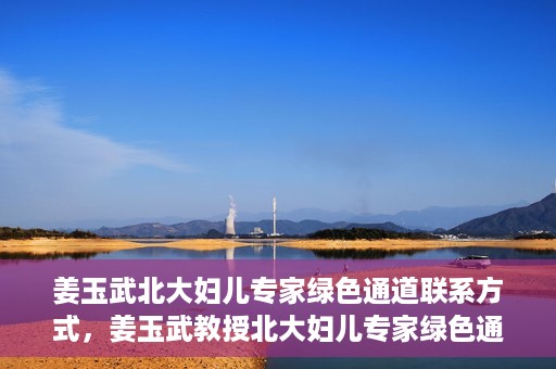姜玉武北大妇儿专家绿色通道联系方式，姜玉武教授北大妇儿专家绿色通道，一键联系权威医疗专家