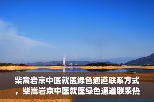 柴嵩岩京中医就医绿色通道联系方式，柴嵩岩京中医就医绿色通道联系热线及指南