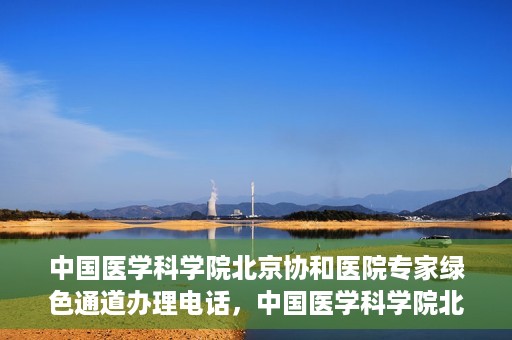 中国医学科学院北京协和医院专家绿色通道办理电话，中国医学科学院北京协和医院专家绿色通道咨询热线