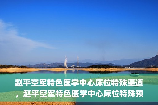 赵平空军特色医学中心床位特殊渠道，赵平空军特色医学中心床位特殊预约渠道揭秘