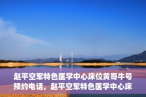 赵平空军特色医学中心床位黄哥牛号预约电话，赵平空军特色医学中心床位预约电话及黄哥牛号服务标题，（注，请注意实际情况可能会有所变化，标题仅供参考。）
