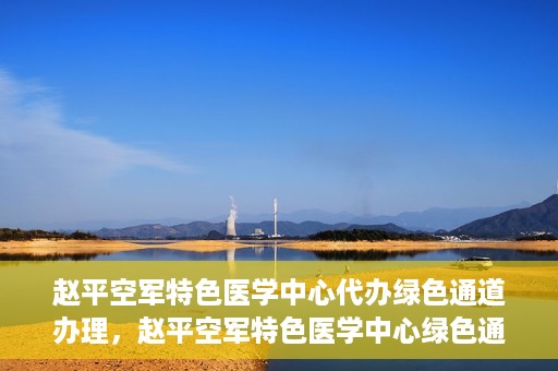 赵平空军特色医学中心代办绿色通道办理，赵平空军特色医学中心绿色通道代办服务详解