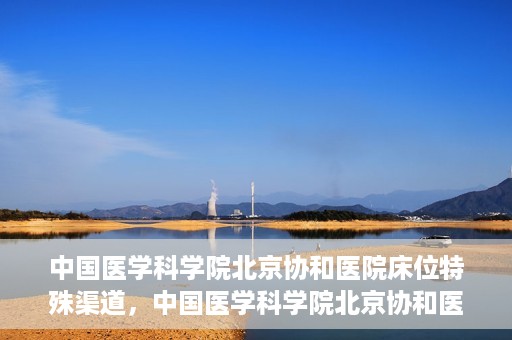 中国医学科学院北京协和医院床位特殊渠道，中国医学科学院北京协和医院床位特殊预约渠道揭秘