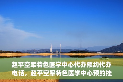 赵平空军特色医学中心代办预约代办电话，赵平空军特色医学中心预约挂号电话及代办服务详解